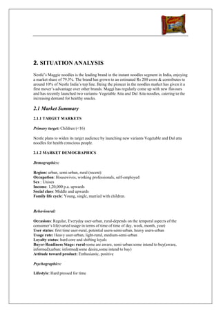 2. SITUATION ANALYSIS
Nestlé’s Maggie noodles is the leading brand in the instant noodles segment in India, enjoying
a market share of 79.3%. The brand has grown to an estimated Rs 200 crore & contributes to
around 10% of Nestle India’s top line. Being the pioneer in the noodles market has given it a
first mover’s advantage over other brands. Maggi has regularly come up with new flavours
and has recently launched two variants- Vegetable Atta and Dal Atta noodles, catering to the
increasing demand for healthy snacks.

2.1 Market Summary
2.1.1 TARGET MARKETS

Primary target: Children (<16)

Nestle plans to widen its target audience by launching new variants Vegetable and Dal atta
noodles for health conscious people.

2.1.2 MARKET DEMOGRAPHICS

Demographics:

Region: urban, semi-urban, rural (recent)
Occupation: Housewives, working professionals, self-employed
Sex : Unisex
Income: 1,20,000 p.a. upwards
Social class: Middle and upwards
Family life cycle: Young, single, married with children.


Behavioural:

Occasions: Regular, Everyday user-urban, rural-depends on the temporal aspects of the
consumer’s life(varied usage in terms of time of time of day, week, month, year)
User status: first time user-rural, potential users-semi-urban, heavy users-urban
Usage rate: Heavy user-urban, light-rural, medium-semi-urban
Loyalty status: hard core and shifting loyals
Buyer-Readiness Stage: rural-some are aware, semi-urban:some intend to buy(aware,
informed),urban: informed(some desire,some intend to buy)
Attitude toward product: Enthusiastic, positive

Psychographics:

Lifestyle: Hard pressed for time
 