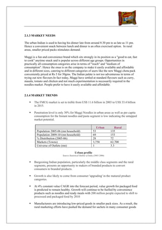 2.1.3 MARKET NEEDS

The urban Indian is used to having his dinner late from around 8:30 pm to as late as 11 pm.
Hence a convenient snack between lunch and dinner is an often exercised option. In rural
areas, smaller priced packs stimulates demand.

Maggi is a fun and convenience brand which sits strongly in its position as a "good to eat, fast
to cook" anytime snack and is popular across different age groups. Opportunities in
practically all consumption categories arise in terms of "reach" and "medium of
consumption". Hence the onus is on the company to make it easily available and affordable
and in different sizes, catering to different categories of users like the new Maggi chota pack
conveniently priced at Rs 5 for 50gms. The Indian palate is not too adventurous in terms of
trying out new flavours.In fact today, Maggi have settled at standard flavours such as curry,
masala, tomato and chicken and not much experimentation is necessarily required in the
noodles market. People prefer to have it easily available and affordable.


2.1.4 MARKET TRENDS

        The FMCG market is set to treble from US$ 11.6 billion in 2003 to US$ 33.4 billion
        in 2015.

        Penetration level is only 30% for Maggi Noodles in urban areas as well as per capita
        consumption for the Instant noodles and pasta segment is low indicating the untapped
        market potential.

                                                                     Urban           Rural
          Population 2005-06 (mn household)                       53              135
          Population 2009-10 (mn household)                       69              153
          % Distribution (2005-06)                                28              72
          Markets (Towns)                                         3,758           62,700
          Universe of Outlets (mn)                                1               3.3

                                             Urban profile
                                Source:Statistical Outline of India (2005-2006)


        Burgeoning Indian population, particularly the middle class segments and the rural
        segments, presents an opportunity to makers of branded products to convert
        consumers to branded products.

        Growth is also likely to come from consumer 'upgrading' in the matured product
        categories.

        At 4% constant value CAGR into the forecast period, value growth for packaged food
        is predicted to remain healthy. Growth will continue to be fuelled by convenience
        products such as noodles and ready meals with 200 million people expected to shift to
        processed and packaged food by 2010

        Manufacturers are introducing low-priced goods in smaller pack sizes. As a result, the
        rural marketing efforts have pushed the demand for sachets in many consumer goods
 