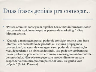 Duas frases geniais pra começar...

✤   “Pessoas comuns conseguem espalhar boas e más informações sobre
    marcas mais rapidamente que as pessoas de marketing.” - Ray
    Johnson, artista.

✤   “Quando a mensagem possui poder de contágio, seja ela uma frase
    informal, um comentário de produto ou até uma propaganda
    convencional, sua grande vantagem é seu poder de disseminação.
    Mas, dependendo do objetivo desejado, isso pode ser também seu
    maior problema, pois uma vez em curso, a mensagem sai do controle
    de seu criador. Não existe espaço para arrependimento ou para
    suspender a comunicação com potencial viral. Ele ganha vida
    própria.” (Mário Persona)
 