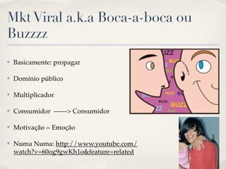 Mkt Viral a.k.a Boca-a-boca ou
Buzzzz
✤   Basicamente: propagar

✤   Domínio público

✤   Multiplicador

✤   Consumidor ------> Consumidor

✤   Motivação = Emoção

✤   Numa Numa: http://www.youtube.com/
    watch?v=60og9gwKh1o&feature=related
 