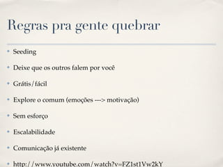 Regras pra gente quebrar
✤   Seeding

✤   Deixe que os outros falem por você

✤   Grátis/fácil

✤   Explore o comum (emoções ---> motivação)

✤   Sem esforço

✤   Escalabilidade

✤   Comunicação já existente

✤   http://www.youtube.com/watch?v=FZ1st1Vw2kY
 