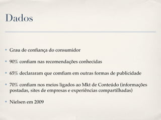 Dados

✤   Grau de conﬁança do consumidor

✤   90% conﬁam nas recomendações conhecidas

✤   65% declararam que comﬁam em outras formas de publicidade

✤   70% conﬁam nos meios ligados ao Mkt de Conteúdo (informações
    postadas, sites de empresas e experiências compartilhadas)

✤   Nielsen em 2009
 