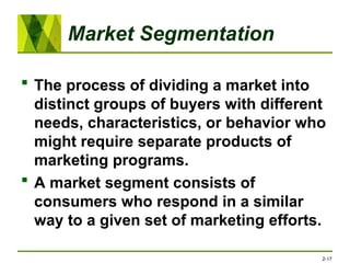Market Segmentation
 The process of dividing a market into
distinct groups of buyers with different
needs, characteristics, or behavior who
might require separate products of
marketing programs.
 A market segment consists of
consumers who respond in a similar
way to a given set of marketing efforts.
2-17
 