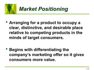 Market Positioning
 Arranging for a product to occupy a
clear, distinctive, and desirable place
relative to competing products in the
minds of target consumers.
 Begins with differentiating the
company’s marketing offer so it gives
consumers more value.
2-19
 