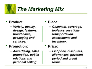 The Marketing Mix
 Product:
– Variety, quality,
design, features,
brand name,
packaging and
services.
 Promotion:
– Advertising, sales
promotion, public
relations and
personal selling.
 Place:
– Channels, coverage,
logistics, locations,
transportation,
assortments and
inventory.
 Price:
– List price, discounts,
allowances, payment
period and credit
terms.
2-21
 