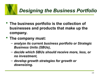 Designing the Business Portfolio
 The business portfolio is the collection of
businesses and products that make up the
company.
 The company must:
– analyze its current business portfolio or Strategic
Business Units (SBUs),
– decide which SBUs should receive more, less, or
no investment,
– develop growth strategies for growth or
downsizing.
2-9
 
