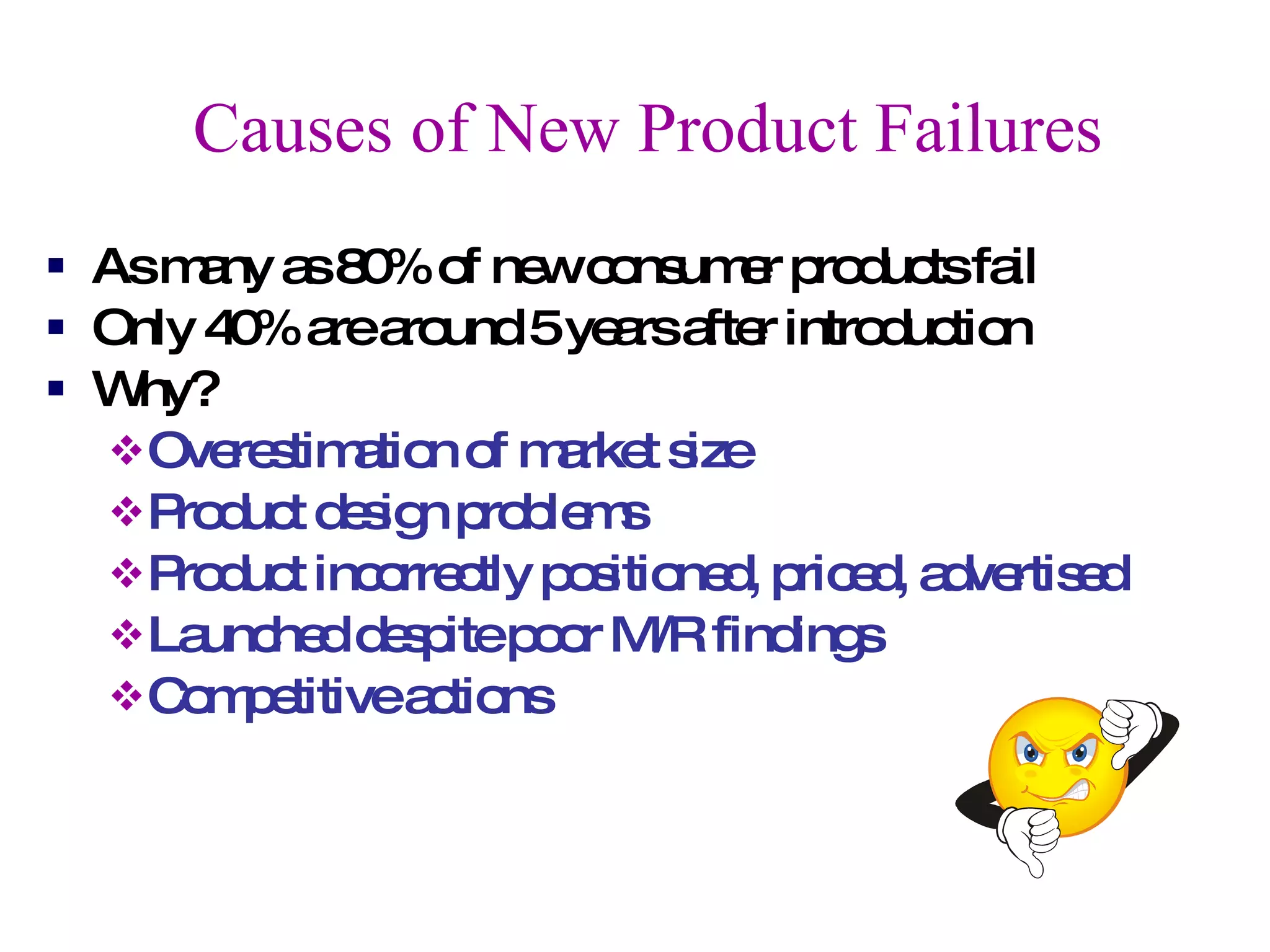 Causes of New Product Failures As many as 80% of new consumer products fail Only 40% are around 5 years after introduction Why? Overestimation of market size Product design problems Product incorrectly positioned, priced, advertised Launched despite poor M/R findings Competitive actions 