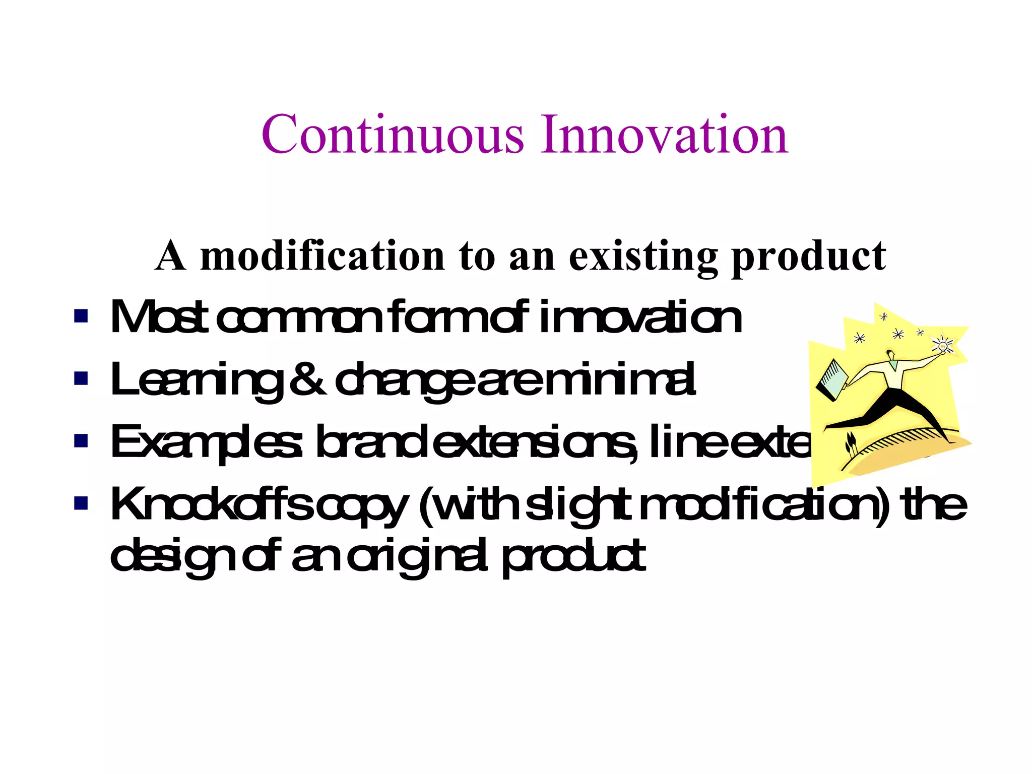 Continuous Innovation A modification to an existing product Most common form of innovation Learning & change are minimal  Examples: brand extensions, line extensions  Knockoffs copy (with slight modification) the design of an original product 