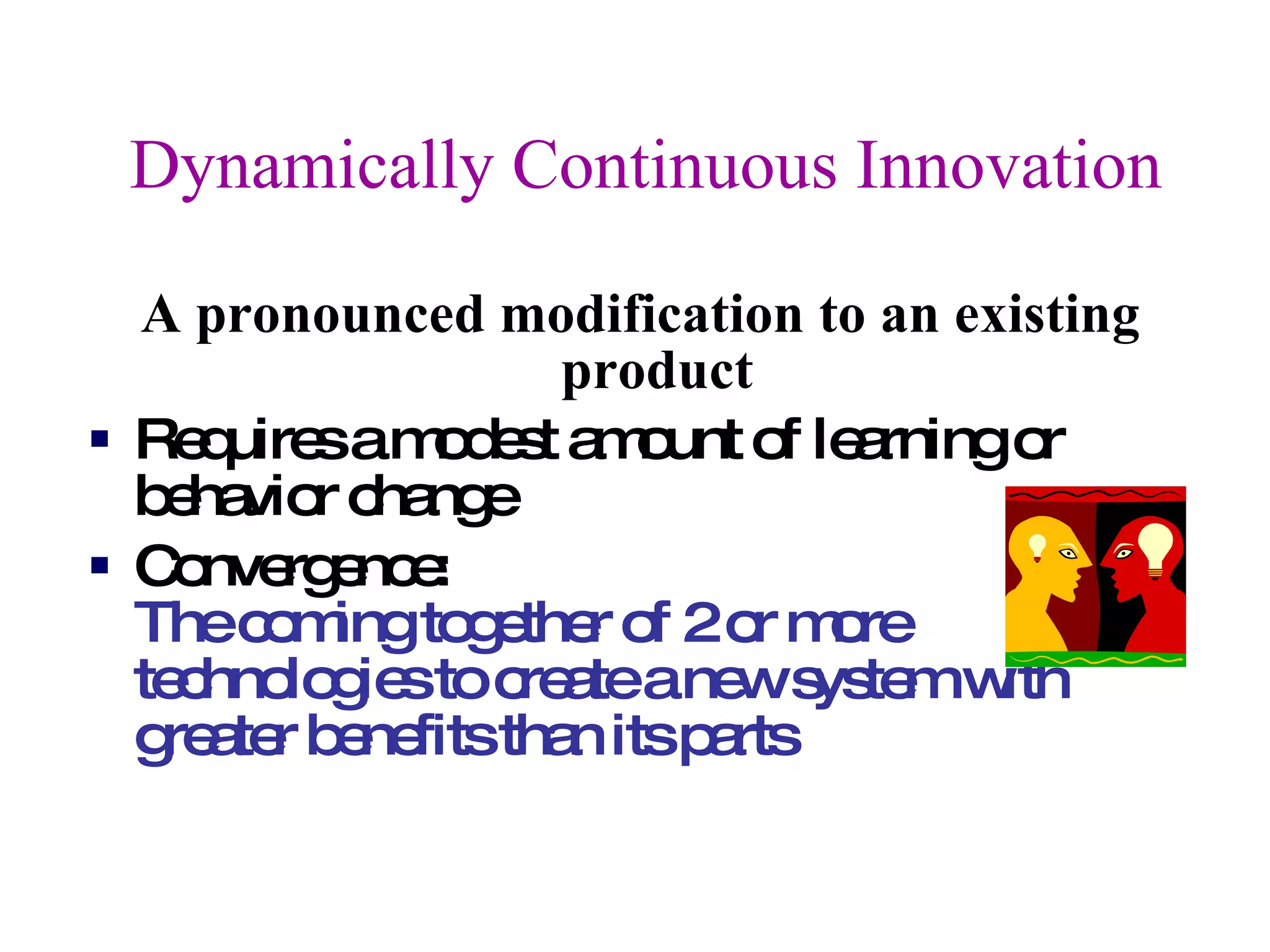 Dynamically Continuous Innovation A pronounced modification to an existing product  Requires a modest amount of learning or behavior change  Convergence:  The coming together of 2 or more technologies to create a new system with greater benefits than its parts 