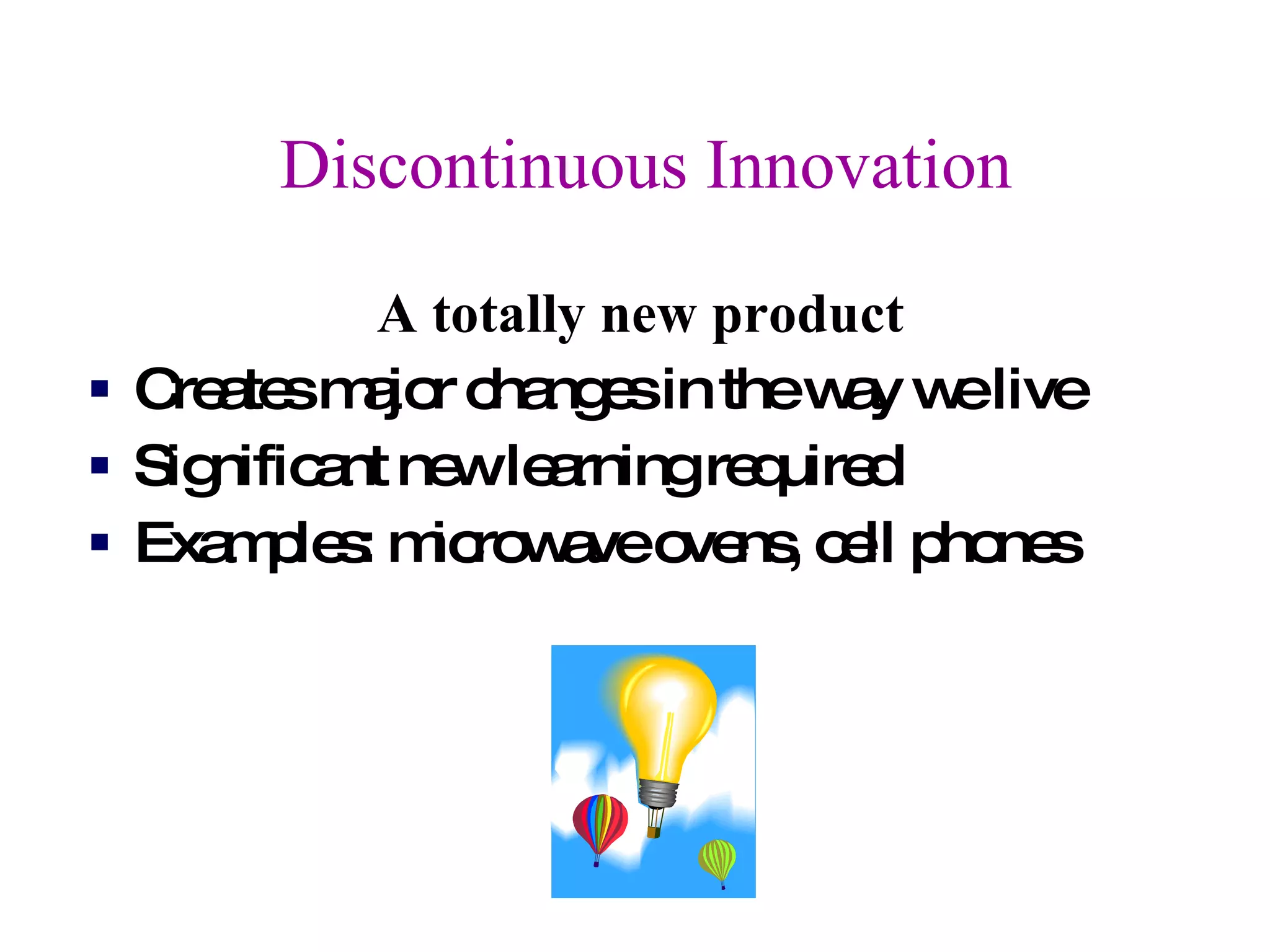 Discontinuous Innovation A totally new product Creates major changes in the way we live Significant new learning required Examples: microwave ovens, cell phones 