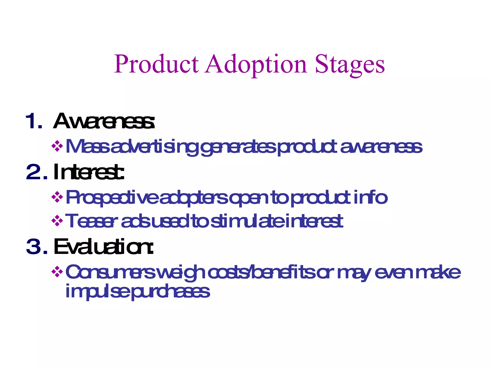 Product Adoption Stages Awareness:  Mass advertising generates product awareness Interest:  Prospective adopters open to product info Teaser ads used to stimulate interest Evaluation:  Consumers weigh costs/benefits or may even make impulse purchases 