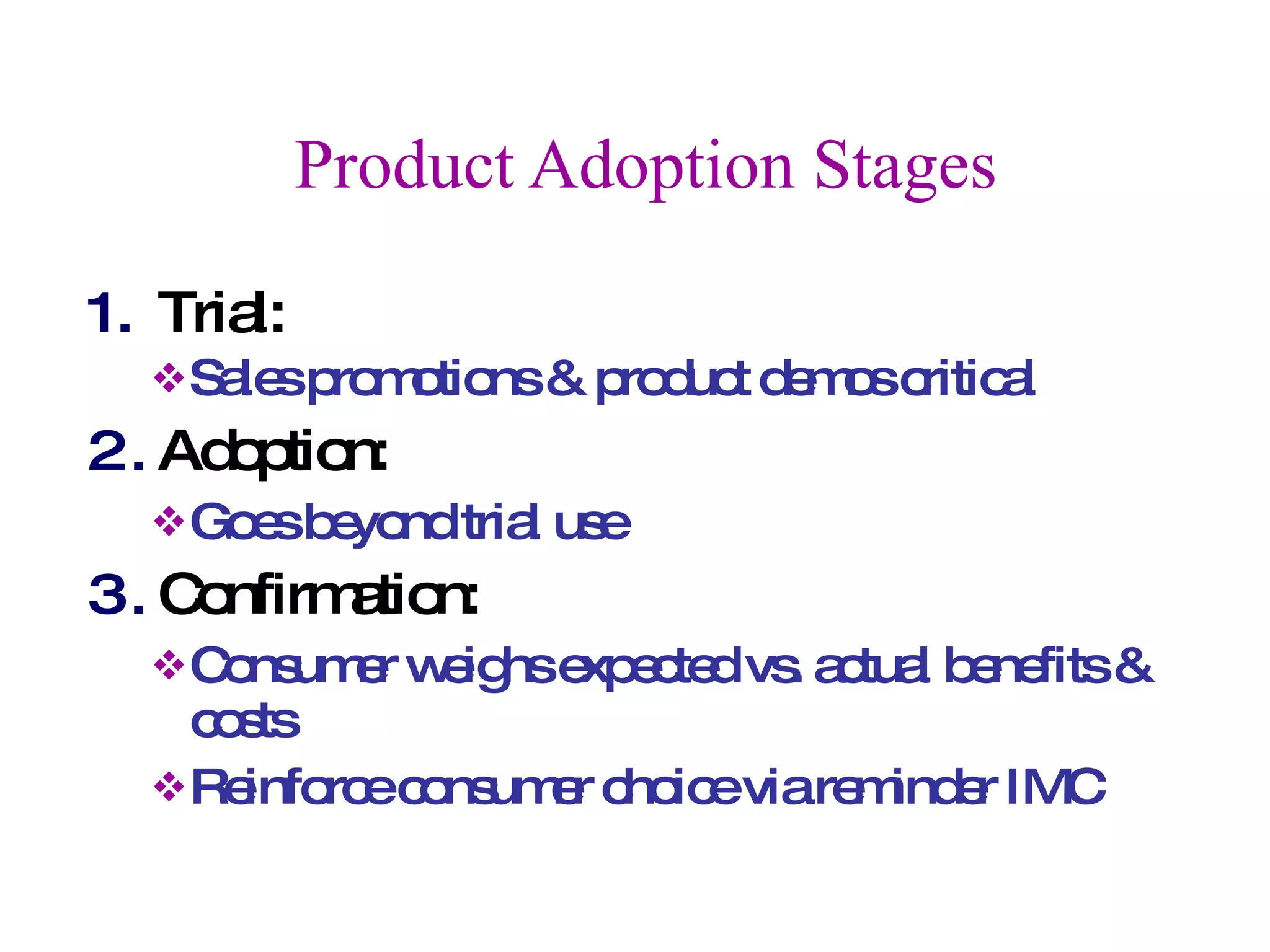 Product Adoption Stages Trial:  Sales promotions & product demos critical Adoption:  Goes beyond trial use Confirmation:  Consumer weighs expected vs. actual benefits & costs Reinforce consumer choice via reminder IMC 
