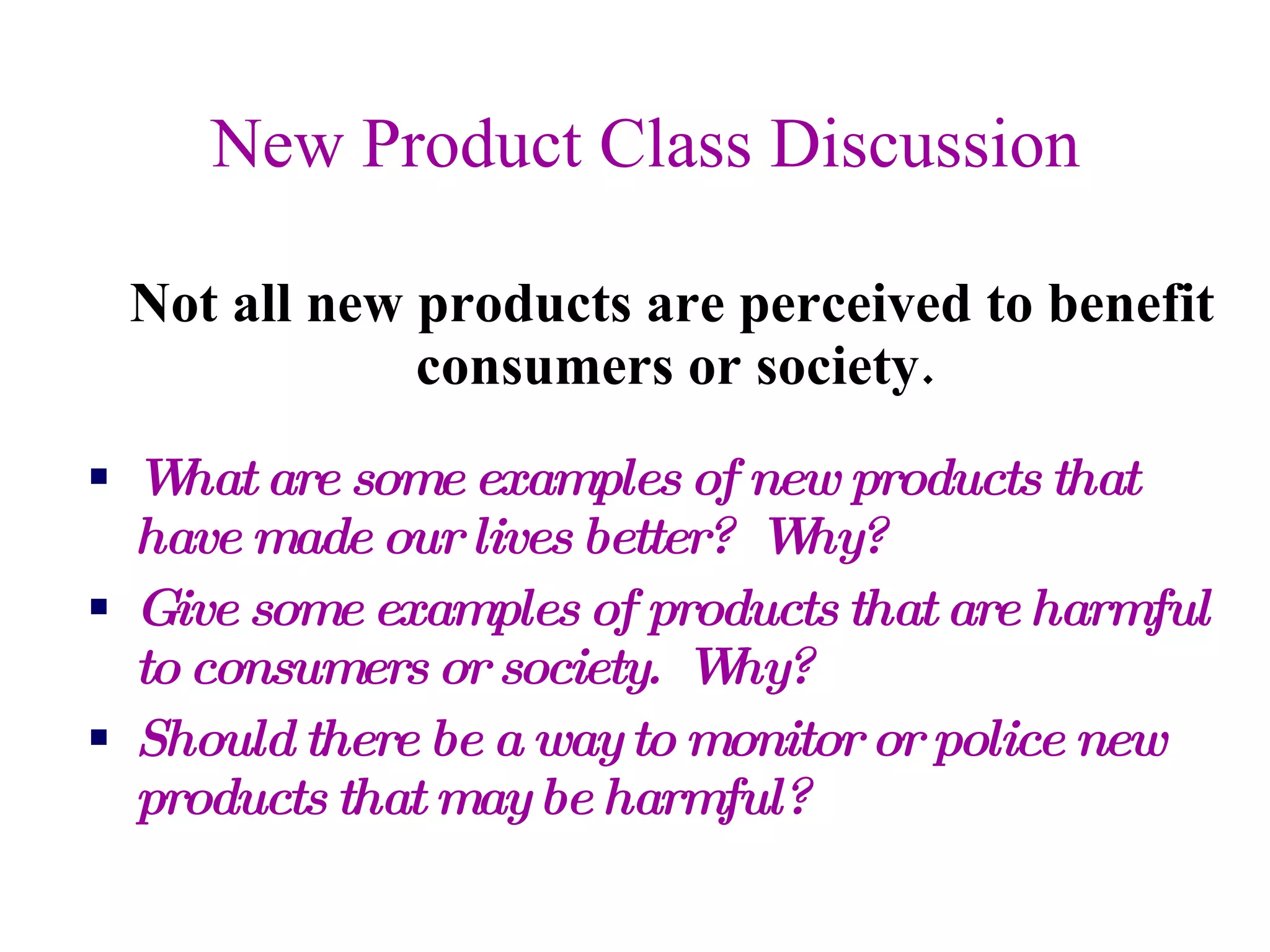 New Product Class Discussion Not all new products are perceived to benefit consumers or society. What are some examples of new products that have made our lives better?  Why? Give some examples of products that are harmful to consumers or society.  Why? Should there be a way to monitor or police new products that may be harmful? 