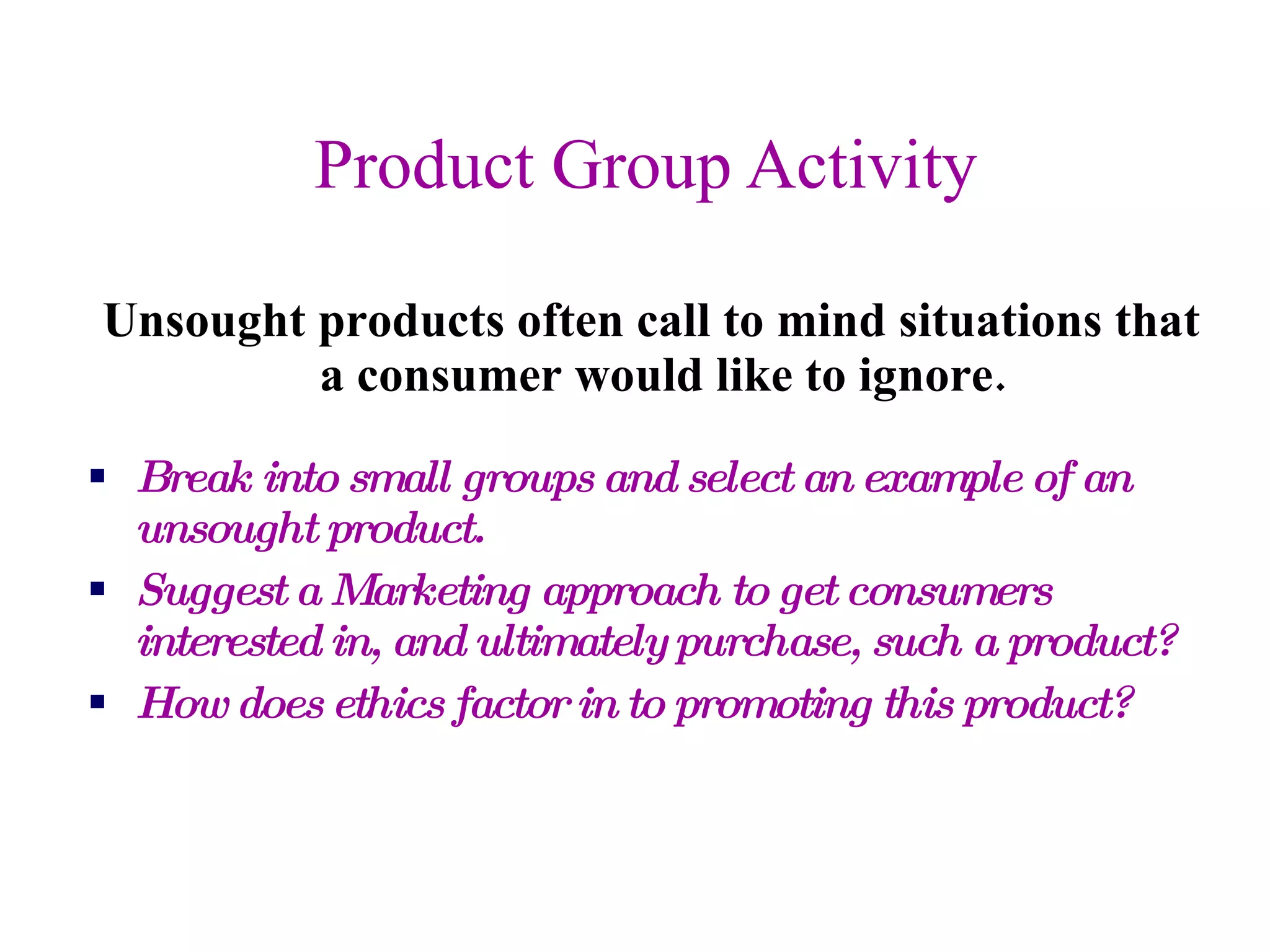 Product Group Activity Unsought products often call to mind situations that a consumer would like to ignore.  Break into small groups and select an example of an unsought product. Suggest a Marketing approach to get consumers interested in, and ultimately purchase, such a product? How does ethics factor in to promoting this product? 