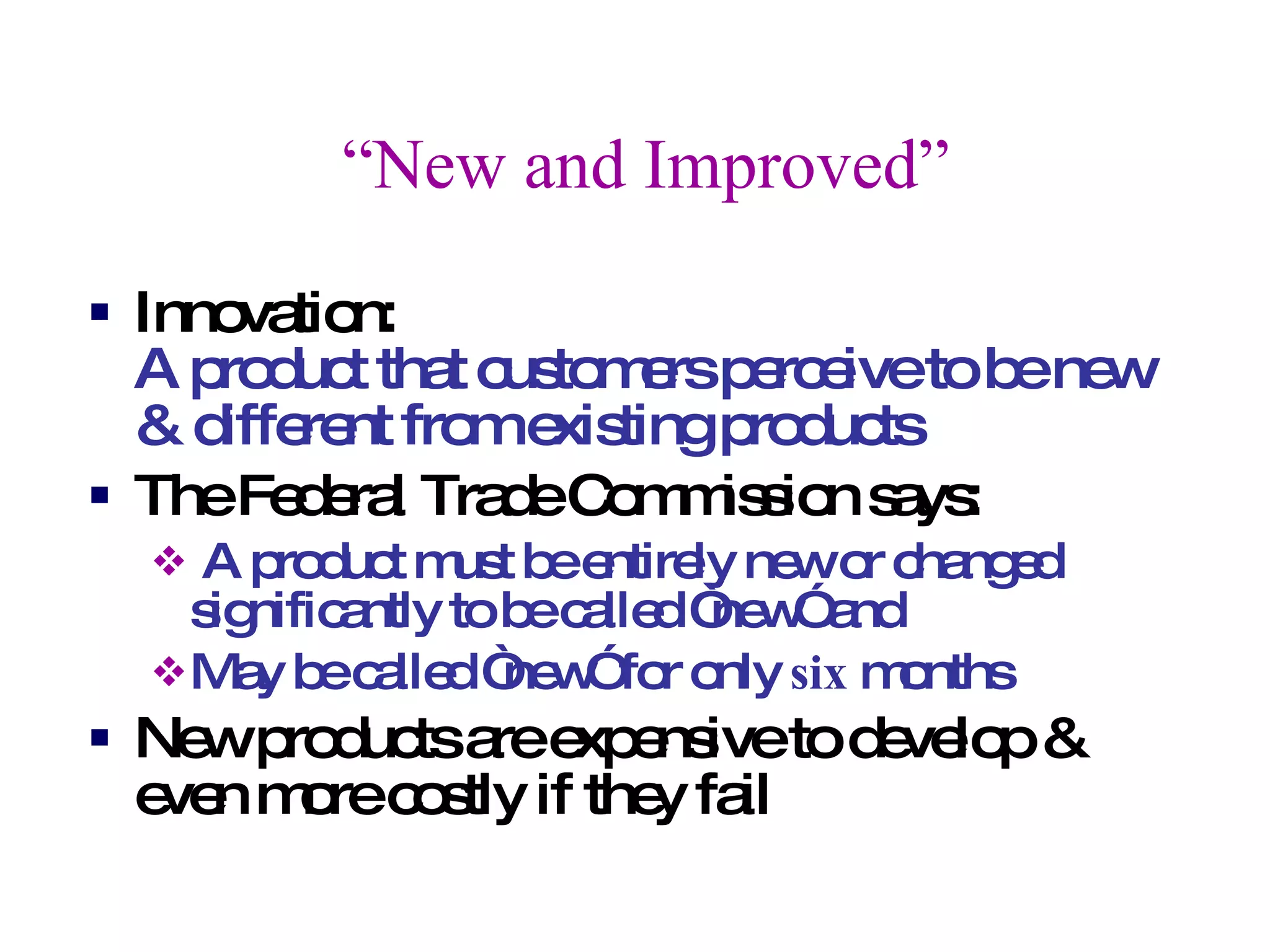 “ New and Improved” Innovation:  A product that customers perceive to be new & different from existing products The Federal Trade Commission says: A product must be entirely new or changed significantly to be called “new” and May be called “new” for only  six  months New products are expensive to develop & even more costly if they fail 