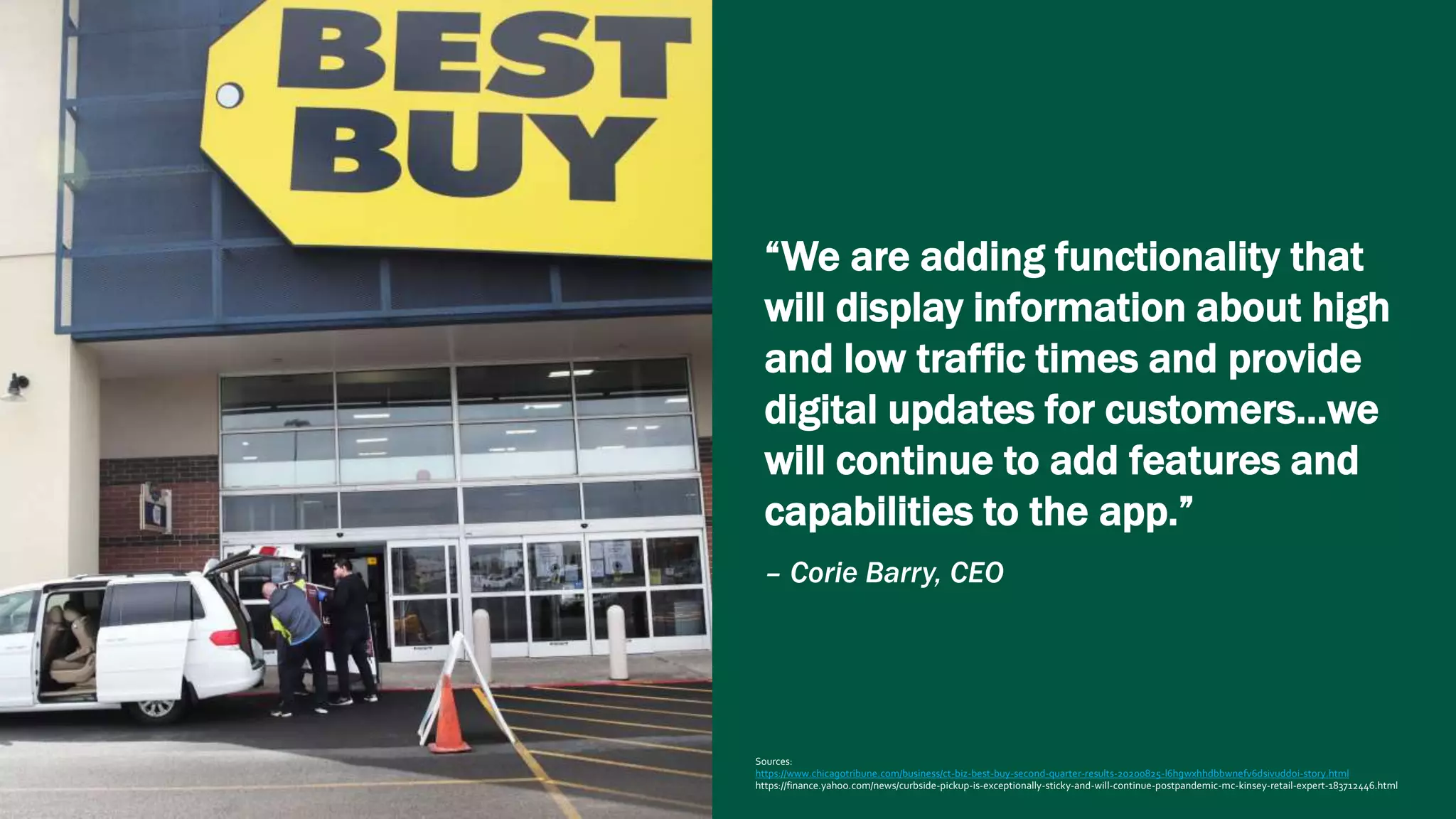“We are adding functionality that
will display information about high
and low traffic times and provide
digital updates for customers…we
will continue to add features and
capabilities to the app.”
– Corie Barry, CEO
Sources:
https://www.chicagotribune.com/business/ct-biz-best-buy-second-quarter-results-20200825-l6hgwxhhdbbwnefv6dsivuddoi-story.html
https://finance.yahoo.com/news/curbside-pickup-is-exceptionally-sticky-and-will-continue-postpandemic-mc-kinsey-retail-expert-183712446.html
 