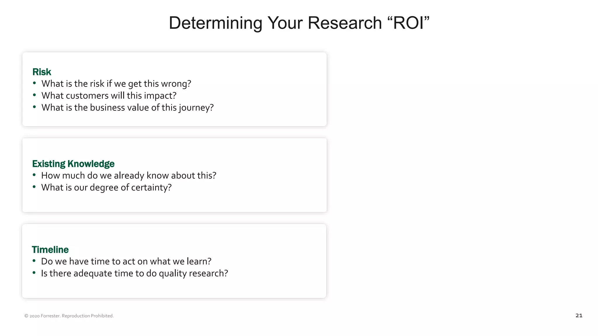 Determining Your Research “ROI”
21
Risk
• What is the risk if we get this wrong?
• What customers will this impact?
• What is the business value of this journey?
Existing Knowledge
• How much do we already know about this?
• What is our degree of certainty?
Timeline
• Do we have time to act on what we learn?
• Is there adequate time to do quality research?
 