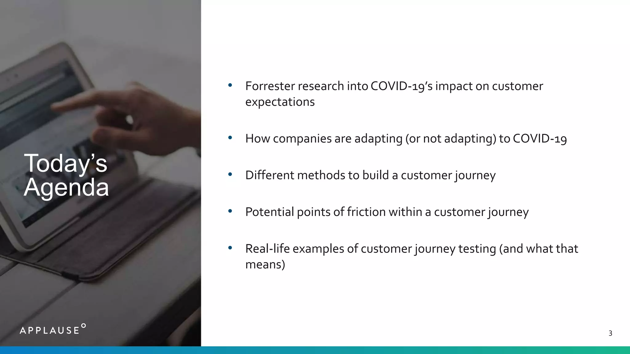 Today’s
Agenda
3
• Forrester research intoCOVID-19’s impact on customer
expectations
• How companies are adapting (or not adapting) to COVID-19
• Different methods to build a customer journey
• Potential points of friction within a customer journey
• Real-life examples of customer journey testing (and what that
means)
 