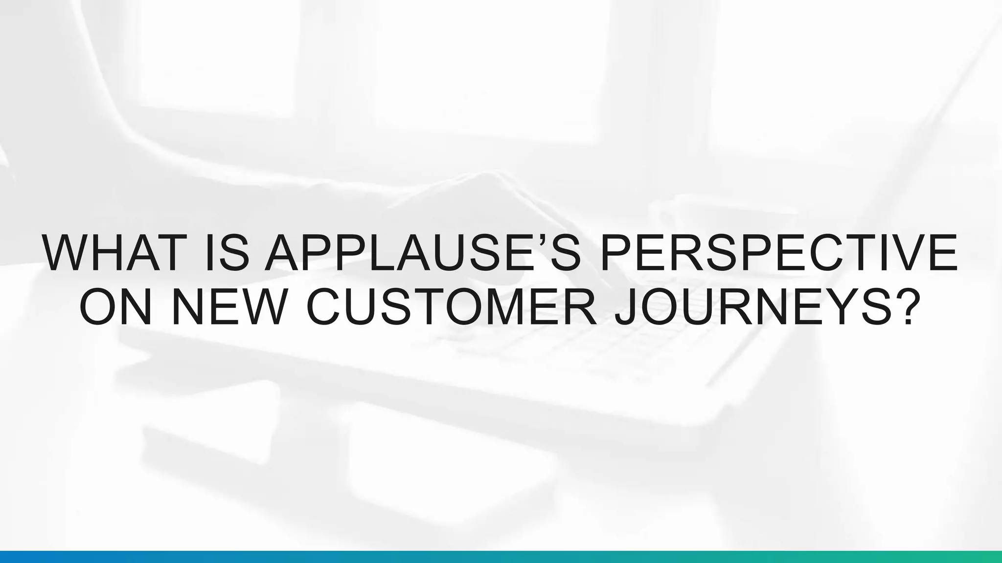 WHAT IS APPLAUSE’S PERSPECTIVE
ON NEW CUSTOMER JOURNEYS?
 