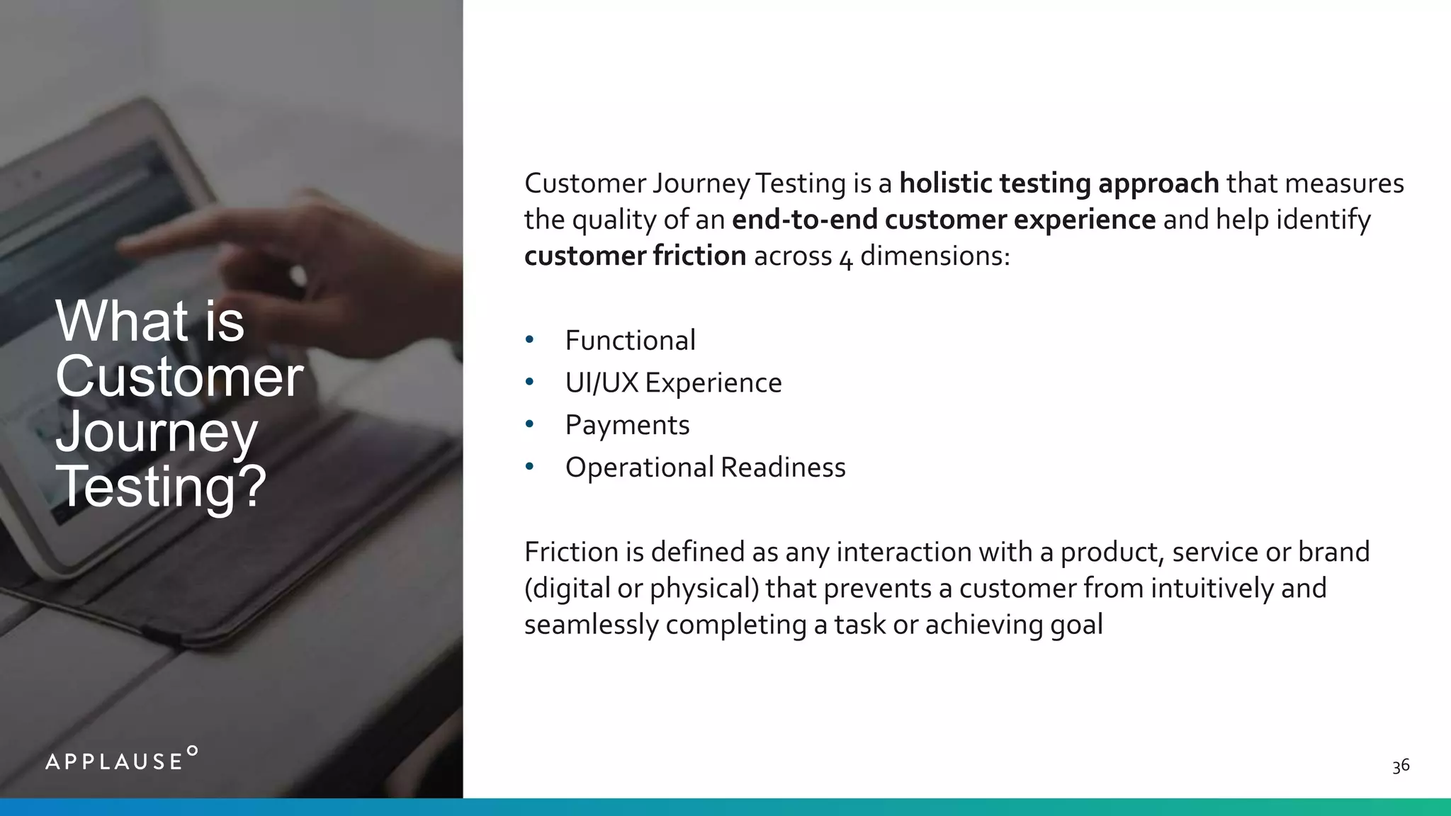 What is
Customer
Journey
Testing?
36
Customer JourneyTesting is a holistic testing approach that measures
the quality of an end-to-end customer experience and help identify
customer friction across 4 dimensions:
• Functional
• UI/UX Experience
• Payments
• Operational Readiness
Friction is defined as any interaction with a product, service or brand
(digital or physical) that prevents a customer from intuitively and
seamlessly completing a task or achieving goal
 