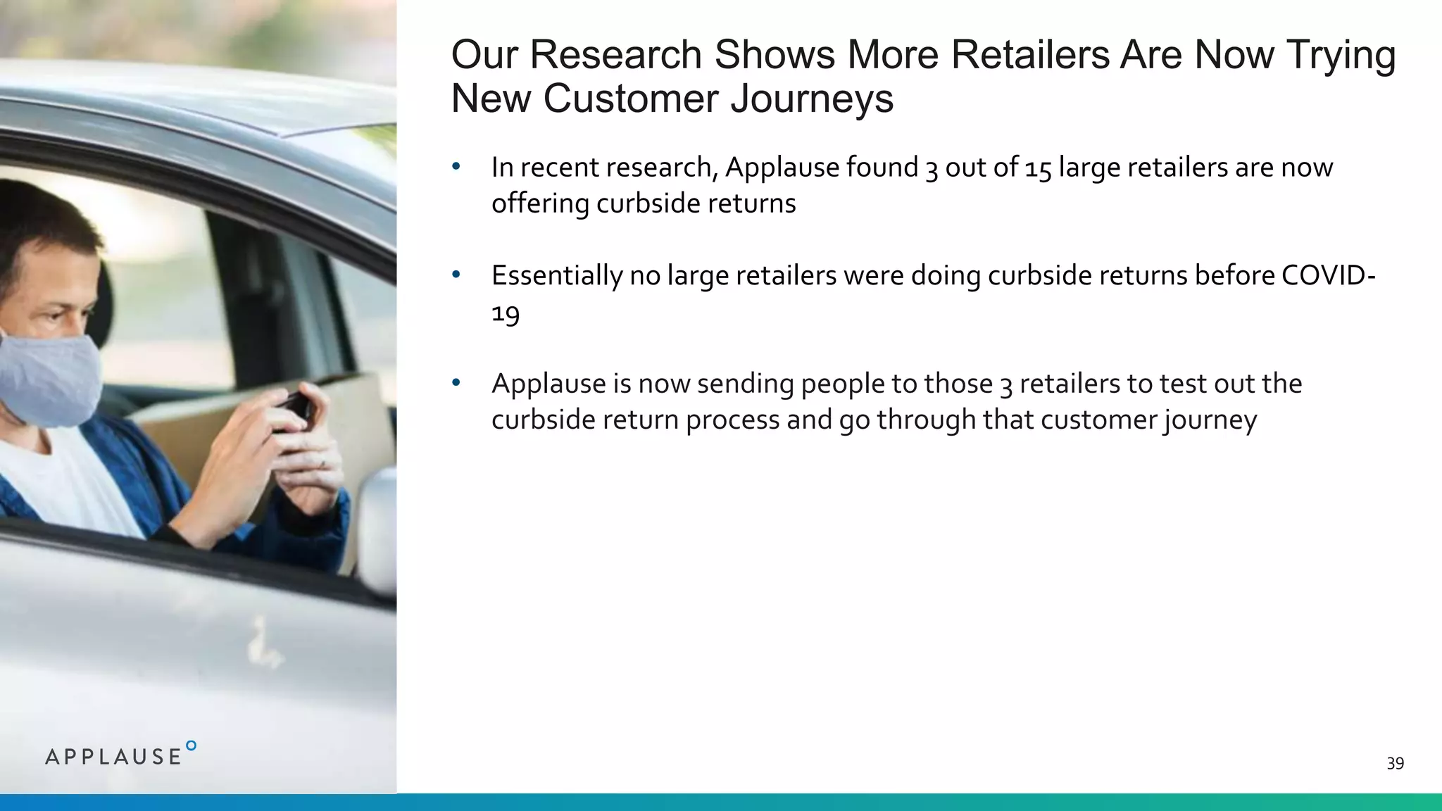 Our Research Shows More Retailers Are Now Trying
New Customer Journeys
39
• In recent research, Applause found 3 out of 15 large retailers are now
offering curbside returns
• Essentially no large retailers were doing curbside returns before COVID-
19
• Applause is now sending people to those 3 retailers to test out the
curbside return process and go through that customer journey
 