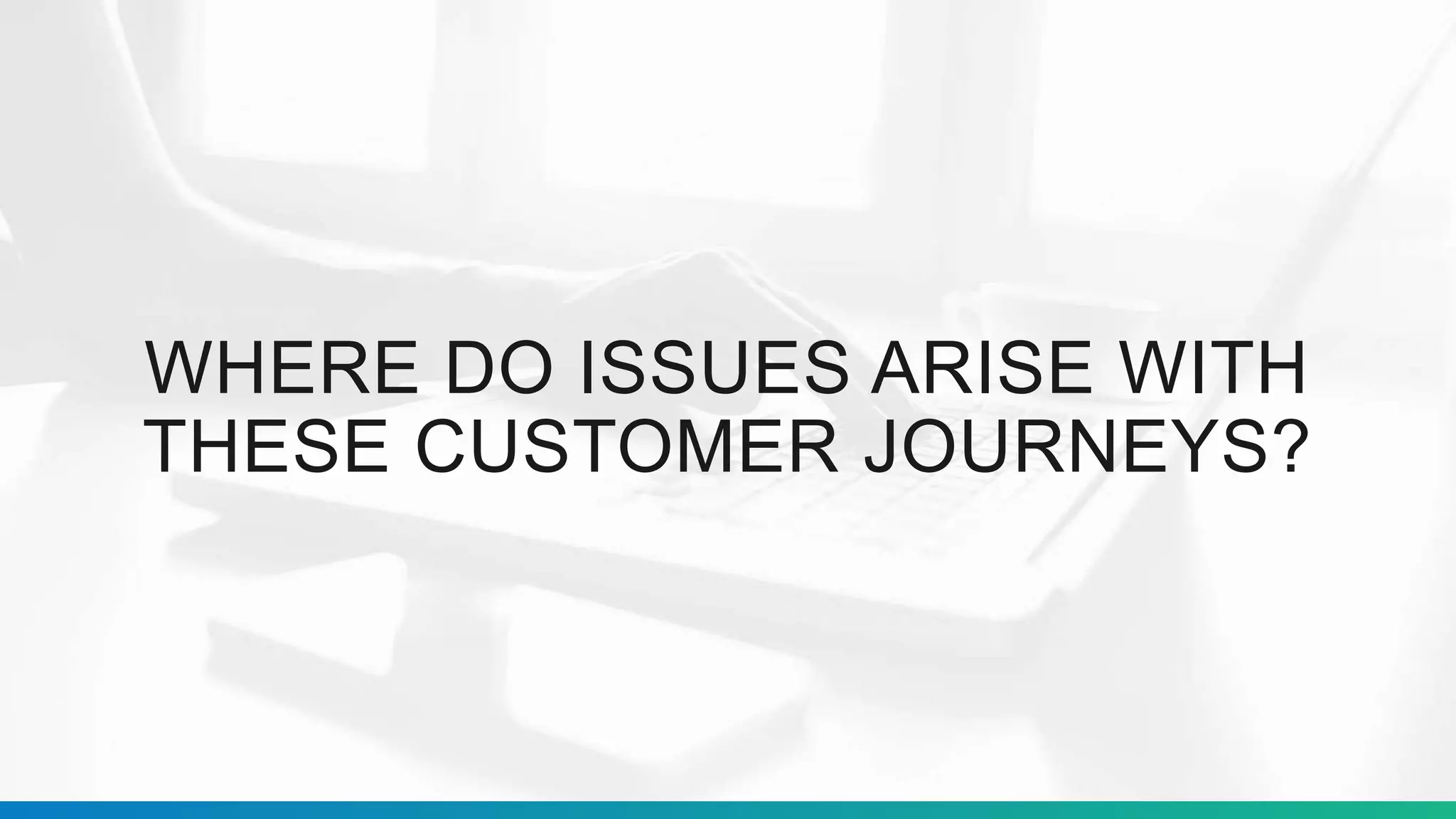 WHERE DO ISSUES ARISE WITH
THESE CUSTOMER JOURNEYS?
 
