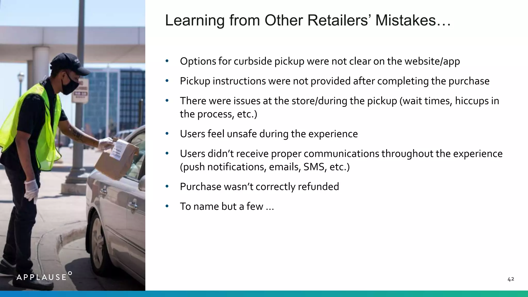 Learning from Other Retailers’ Mistakes…
42
• Options for curbside pickup were not clear on the website/app
• Pickup instructions were not provided after completing the purchase
• There were issues at the store/during the pickup (wait times, hiccups in
the process, etc.)
• Users feel unsafe during the experience
• Users didn’t receive proper communications throughout the experience
(push notifications, emails, SMS, etc.)
• Purchase wasn’t correctly refunded
• To name but a few …
 