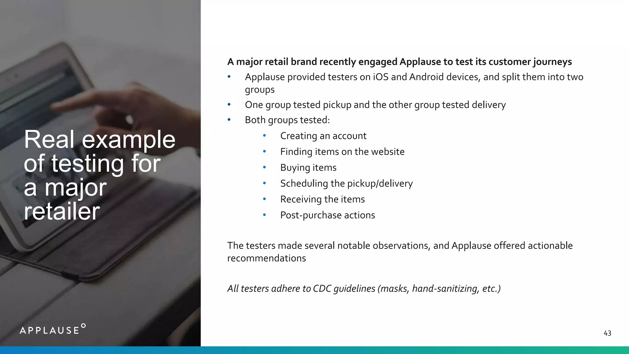 Real example
of testing for
a major
retailer
43
A major retail brand recently engaged Applause to test its customer journeys
• Applause provided testers on iOS and Android devices, and split them into two
groups
• One group tested pickup and the other group tested delivery
• Both groups tested:
• Creating an account
• Finding items on the website
• Buying items
• Scheduling the pickup/delivery
• Receiving the items
• Post-purchase actions
The testers made several notable observations, and Applause offered actionable
recommendations
All testers adhere to CDC guidelines (masks, hand-sanitizing, etc.)
 