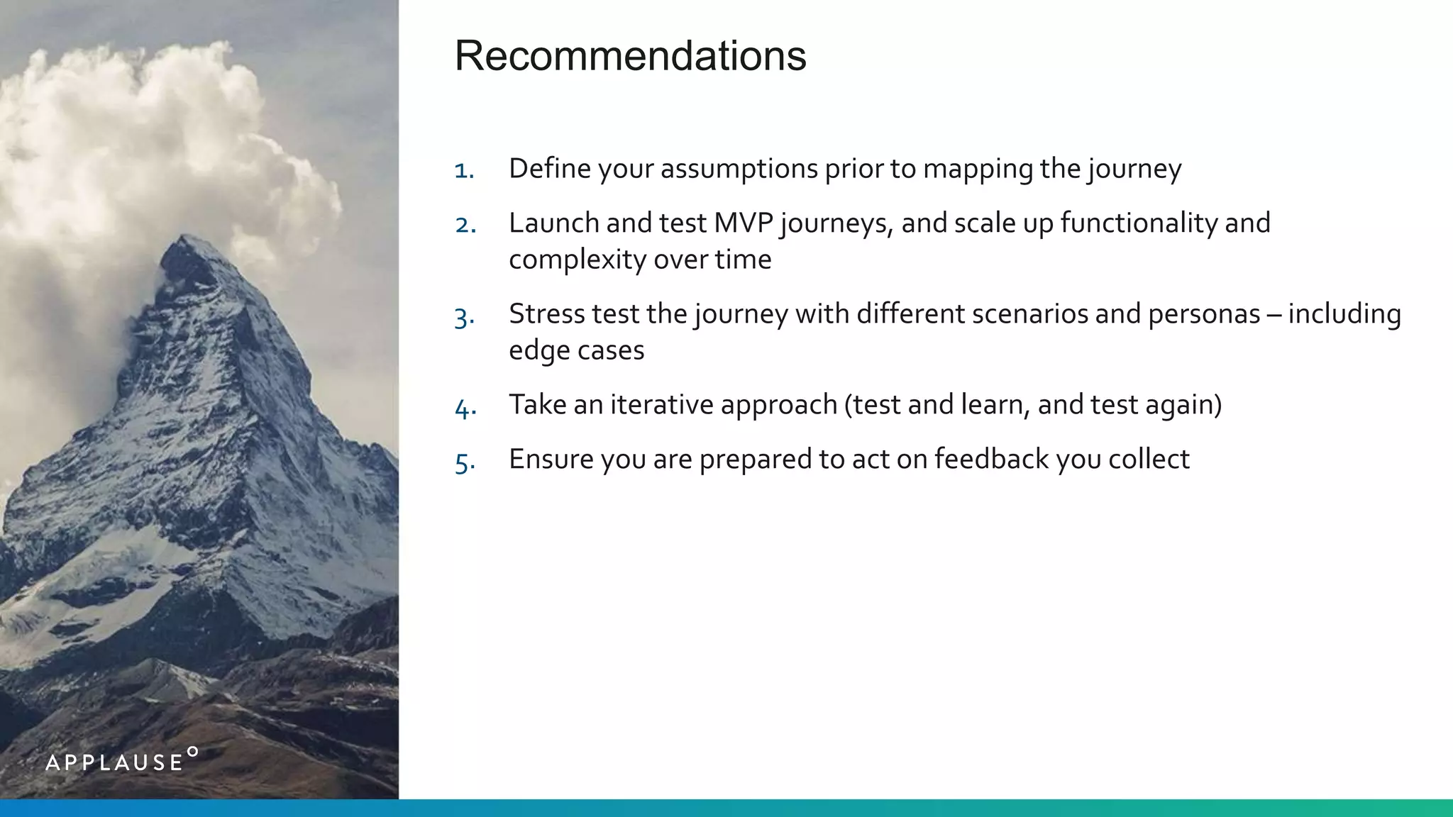 Recommendations
1. Define your assumptions prior to mapping the journey
2. Launch and test MVP journeys, and scale up functionality and
complexity over time
3. Stress test the journey with different scenarios and personas – including
edge cases
4. Take an iterative approach (test and learn, and test again)
5. Ensure you are prepared to act on feedback you collect
 