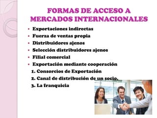 FORMAS DE ACCESO A
    MERCADOS INTERNACIONALES
 Exportaciones indirectas
 Fuerza de ventas propia
 Distribuidores ajenos
 Selección distribuidores ajenos
 Filial comercial
 Exportación mediante cooperación
  1. Consorcios de Exportación
  2. Canal de distribución de un socio.
  3. La franquicia
 