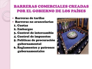 BARRERAS COMERCIALES CREADAS
     POR EL GOBIERNO DE LOS PAÍSES
    Barreras de tarifas
    Barreras no arancelarias
    1. Cuotas
    2. Embargos
    3. Control de intercambio
    4. Control de impuestos
    5. Políticas de procuración
       gubernamental
    6. Reglamentos y patrones
       gubernamentales
 