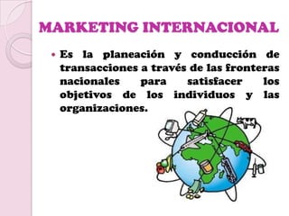 MARKETING INTERNACIONAL
    Es la planeación y conducción de
     transacciones a través de las fronteras
     nacionales    para    satisfacer    los
     objetivos de los individuos y las
     organizaciones.
 