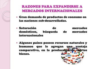 RAZONES PARA EXPANDIRSE A
     MERCADOS INTERNACIONALES
   Gran demanda de productos de consumo en
    las naciones sub-desarrolladas.

   Saturación          de          mercados
    domésticos,    búsqueda    de   mercados
    internacionales

   Algunos países poseen recursos naturales y
    humanos que le agregan una ventaja
    comparativa, en la producción de ciertos
    bienes.
 