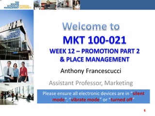 Welcome to MKT 100-021Week 12– Promotion Part 2 & Place Management Anthony Francescucci Assistant Professor, Marketing Please ensure all electronic devices are in “silent mode”, “vibrate mode” or “turned off” 1 
