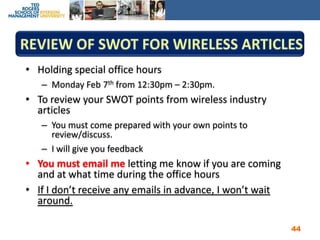 Review of SWOT for Wireless ArticlesHolding special office hours Monday Feb 7th from 12:30pm – 2:30pm.To review your SWOT points from wireless industry articlesYou must come prepared with your own points to review/discuss.  I will give you feedbackYou must email me letting me know if you are coming and at what time during the office hoursIf I don’t receive any emails in advance, I won’t wait around.44