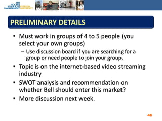 Preliminary detailsMust work in groups of 4 to 5 people (you select your own groups)Use discussion board if you are searching for a group or need people to join your group.Topic is on the internet-based video streaming industrySWOT analysis and recommendation on whether Bell should enter this market?More discussion next week.46