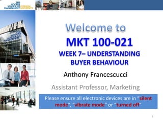 Welcome to MKT 100-021Week 7– Understanding Buyer behaviour Anthony Francescucci Assistant Professor, Marketing Please ensure all electronic devices are in “silent mode”, “vibrate mode” or “turned off” 1 