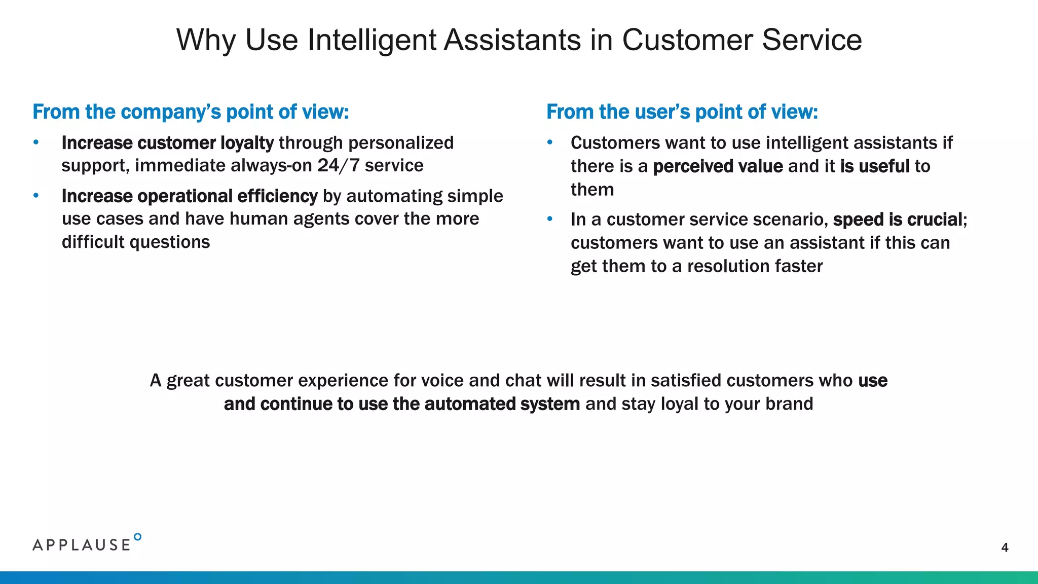 From the company’s point of view:
• Increase customer loyalty through personalized
support, immediate always-on 24/7 service
• Increase operational efficiency by automating simple
use cases and have human agents cover the more
difficult questions
Why Use Intelligent Assistants in Customer Service
4
A great customer experience for voice and chat will result in satisfied customers who use
and continue to use the automated system and stay loyal to your brand
From the user’s point of view:
• Customers want to use intelligent assistants if
there is a perceived value and it is useful to
them
• In a customer service scenario, speed is crucial;
customers want to use an assistant if this can
get them to a resolution faster
 