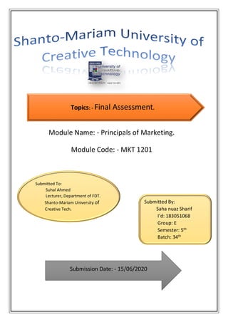 Module Name: - Principals of Marketing.
Module Code: - MKT 1201
Submitted To:
Suhal Ahmed
Lecturer, Department of FDT.
Shanto-Mariam University of
Creative Tech.
Submitted By:
Saha nuaz Sharif
I’d: 183051068
Group: E
Semester: 5th
Batch: 34th
Submission Date: - 15/06/2020
Topics: - Final Assessment.
 