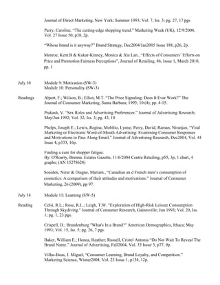 Journal of Direct Marketing, New York; Summer 1993; Vol. 7, Iss. 3; pg. 27, 17 pgs
Parry, Caroline. “The cutting-edge shopping trend.” Marketing Week (UK), 12/9/2004,
Vol. 27 Issue 50, p38, 2p.
“Whose brand is it anyway?” Brand Strategy, Dec2004/Jan2005 Issue 188, p26, 2p.
Monroe, Kent.B & Kukar-Kinney, Monica & Xia Lan., “Effects of Consumers’ Efforts on
Price and Promotion Fairness Perceptions”, Journal of Retailing, 86, Issue 1, March 2010,
pp. 1
July 10 Module 9: Motivation (SW-3)
Module 10: Personality (SW-3)
Readings Alpert, F.; Wilson, B.; Elliot, M.T. “The Price Signaling: Does It Ever Work?” The
Journal of Consumer Marketing, Santa Barbara; 1993; 10 (4); pp. 4-15.
Prakash, V. “Sex Roles and Advertising Preferences.” Journal of Advertising Research;
May/Jun 1992; Vol. 32, Iss. 3; pg. 43, 10
Phelps, Joseph E.; Lewis, Regina; Mobilio, Lynne; Perry, David; Raman, Niranjan, “Viral
Marketing or Electronic Word-of-Mouth Advertising: Examining Consumer Responses
and Motivations to Pass Along Email.” Journal of Advertising Research, Dec2004, Vol. 44
Issue 4, p333, 16p.
Finding a cure for shopper fatigue.
By: O'Roarty, Brenna. Estates Gazette, 11/6/2004 Centre Retailing, p55, 3p, 1 chart, 4
graphs; (AN 15278628)
Souiden, Nizar & Diagne, Mariam., “Canadian an d French men’s consumption of
cosmetics: A comparison of their attitudes and motivations.” Journal of Consumer
Marketing, 26 (2009), pp 97.
July 14 Module 11: Learning (SW-5)
Reading Celsi, R.L.; Rose, R.L.; Leigh, T.W. "Exploration of High-Risk Leisure Consumption
Through Skydiving." Journal of Consumer Research, Gainesville; Jun 1993; Vol. 20, Iss.
1; pg. 1, 23 pgs.
Crispell, D.; Brandenburg "What's In a Brand?" American Demographics, Ithaca; May
1993; Vol. 15, Iss. 5; pg. 26, 7 pgs.
Baker, William E.; Honea, Heather; Russell, Cristel Antonia “Do Not Wait To Reveal The
Brand Name.” Journal of Advertising, Fall2004, Vol. 33 Issue 3, p77, 9p.
Villas-Boas, J. Miguel, “Consumer Learning, Brand Loyalty, and Competition.”
Marketing Science, Winter2004, Vol. 23 Issue 1, p134, 12p.
 
