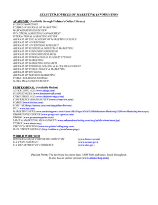 SELECTED SOURCES OF MARKETING INFORMATION
ACADEMIC (Available through Hofstra’s Online Library)
BUSINESS HORIZONS
EUROPEAN JOURNAL OF MARKETING
HARVARD BUSINESS REVIEW
INDUSTRIAL MARKETING MANAGEMENT
INTERNATIONAL MARKETING REVIEW
JOURNAL OF THE ACADEMY OF MARKETING SCIENCE
JOURNAL OF ADVERTISING
JOURNAL OF ADVERTISING RESEARCH
JOURNAL OF BUSINESS & INDUSTRIAL MARKETING
JOURNAL OF CONSUMER MARKETING
JOURNAL OF CONSUMER RESEARCH
JOURNAL OF INTERNATIONAL BUSINESS STUDIES
JOURNAL OF MARKETING
JOURNAL OF MARKETING RESEARCH
JOURNAL OF PERSONAL SELLING & SALES MANAGEMENT
JOURNAL OF PUBLIC POLICY & MARKETING
JOURNAL OF RETAILING
JOURNAL OF SERVICES MARKETING
PUBLIC RELATIONS JOURNAL
SLOAN MANAGEMENT REVIEW
PROFESSIONAL (Available Online)
ADVERTISING AGE (www.adage.com)
BUSINESS WEEK (www.businessweek.com)
CHAIN STORE AGE (www.chainstoreage.com)
CONFERENCE BOARD REVIEW (www.tcbreview.com)
FORBES (www.forbes.com)
FORTUNE (http://money.cnn.com/magazines/fortune)
INC. (www.inc.com)
MARKETING NEWS (www.marketingpower.com/AboutAMA/Pages/AMA%20Publications/Marketing%20News/MarketingNews.aspx)
PROGRESSIVE GROCER (www.progressivegrocer.com)
PROMO (www.promomagazine.com)
SALES & MARKETING MANAGEMENT (www.salesandmarketing.com/msg/publications/smm.jsp)
STORES (www.stores.org)
TARGET MARKETING (www.targetmarketingmag.com)
WALL STREET JOURNAL (http://online.wsj.com/home-page)
WORLD WIDE WEB
HOOVERS ONLINE CORPORATE DIRECTORY (www.hoovers.com)
U.S. CENSUS BUREAU (www.census.gov)
U.S. DEPARTMENT OF COMMERCE (www.doc.gov)
PLEASE NOTE: The textbook has more than 1,800 Web addresses, listed throughout.
It also has an online version (www.atomicdog.com)
 