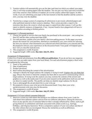 2. Turnitin website will automatically give me the date (and time) on which you submit your paper.
Also, it will stop accepting papers after the deadline. The site gets very busy (and slow) toward the
end of the semester when millions of students all over the country submit their papers. In other
words, if you are submitting your paper at the last moment to beat the deadline and the system is
slow, you may miss the deadline.
3. Turnitin has a unique system of comparing all submissions to previously submitted papers and
other published material in their extensive database. Their system provides a report to the
instructor that shows the extent to which any paper is copied from other sources. I will use this
report to identify instances of plagiarism, if any. Anyone found to have plagiarized will have to
face penalties according to Hofstra policies.
Assignment # 1 (Personal purchase)
1. Choose two goods or services that your family has purchased in the recent past – one costing less
than $25 and the other costing more than $200.
2. For each purchase, explain your/your family’s decision-making process. In this paper you must
discuss the reasons for your purchase, alternatives considered by you, your criteria for selecting
the item you selected, what information you collected and which alternative you selected and why.
Be prepared to discuss your experiences on the discussion board. Your grade will depend upon
how well you describe each decision.
3. This assignment is worth 20 points
4. Suggested length 1,000 words. Due date: July 01, 2014.
Assignment #2 (Segmentation)
Collect five (5) print advertisements from five different publications. If you do not have any magazine
of your own, you can make copies from your local library. For each advertisement prepare a short write-
up explaining the following:
1. Name of the publication
2. Date of publication
3. Product advertised
4. Brief outline describing the content of the advertisement
5. Attempt to identify the target audience the company is trying to reach. Explain why you think that
way. Discuss the extent to which the company has been able to succeed in communicating with its
target audience. In trying to do this analysis you may examine the contents of the ad (text and
graphics) as well as the media used. If you do some research on the publication itself you can find
out about its readers' profile. This profile can help you identify target audience for the ad.
6. Scan or photograph the ad and attach this to your write-up.
7. Be prepared to discuss your write-up on the discussion board. I may share your write-
up/advertisement with your class for discussion.
8. This assignment is worth 60 points
9. Suggested length 1,500 words. Due date: July 07, 2014.
Assignment # 3 (Cross-cultural consumer behavior)
1. Interview at least two individuals that belong to two different cultures from yours. Look for
individuals from different cultures and not from two different subcultures. During the interview,
focus on any specific area of consumer behavior that is strongly influenced by culture, such as gift
giving behavior or celebrations and rituals associated with certain events (e.g., marriage,
birthdays, and religious functions). Write a comparative analysis of your own culture and that of
the other cultures that you investigated. Discuss the similarities as well as differences.
2. This assignment is worth 60 points
 