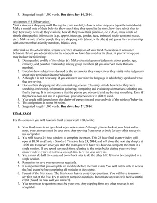 3. Suggested length 1,500 words. Due date: July 14, 2014.
Assignment # 4 (Observation)
Visit a store or a shopping mall. During the visit, carefully observe other shoppers (specific individuals).
Make a mental note of their behavior (how much time they spend in the store, how they select what to
buy, how many items do they examine, how do they make their purchase, etc.). Also, make a note of
simple demographic information (e.g., approximate age, gender, race, estimated socio-economic status,
etc.). Make a note of other people they are shopping with (alone, with others) and guess their relationship
with other members (family members, friends, etc).
After making this observation, prepare a written description of your field observation of consumer
behavior. Relate you observations to the concepts we have discussed in the class. In your write-up you
may include the following:
1. Demographic profile of the subject (s): Make educated guesses/judgments about gender, age,
ethnicity, and possible relationship among group members (if you observed more than one
member).
2. Based on how subjects are dressed or the accessories they carry (stores they visit) make judgments
about their profession/income/education
3. Although it is not necessary, if you can over hear note the language in which they speak and what
they are saying.
4. Discuss their shopping and decision making process. This may include how/what they were
searching, reviewing, information gathering, comparing and evaluating alternatives, selecting and
finally buying. It is not necessary that the person you observed ends up buying something. Even if
the process does not end in a purchase, your observation will still be valid.
5. Your grade will depend upon the clarity of expression and your analysis of the subjects’ behavior.
6. This assignment is worth 60 points.
7. Suggested length 1,500 words. Due date: July 21, 2014.
FINAL EXAM
For this semester you will have one final exam (worth 100 points).
1. Your final exam is an open book open notes exam. Although you can look at your book and/or
notes, your answers must be your own. Any copying from notes or book (or any other source) is
not acceptable.
2. You will have a 24-hour window to complete the exam. This 24-hour final exam window will
open at 10:00 am (Eastern Standard Time) on July 23, 2014, and will close the next day sharply at
10:00 am. However, once you start the exam you will have two hours to complete the exam in a
single session. If you spend too much time referring to the notes/books during your two-hour
exam window, you will not have enough time to write your answers.
3. You cannot do half the exam and come back later to do the other half. It has to be completed in a
single session.
4. Remember to save your responses regularly.
5. It is important that you complete all modules before the final exam. You will not be able to access
the final exam before completing all modules in the course.
6. Format of the final exam: The final exam has six essay type questions. You will have to answer
any five out of the five. Try to answer complete questions. Incomplete answers will receive partial
credit (based on how well you answer).
7. Your responses to questions must be your own. Any copying from any other sources is not
acceptable.
 