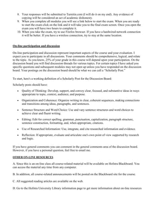 8. Your responses will be submitted to Turnitin.com (I will do it on my end). Any evidence of
copying will be considered an act of academic dishonesty.
9. When you complete all modules you will see a link below to start the exam. When you are ready
to start the exam click on the link and it will take you to the final exam screen. Once you open the
exam you will have two hours to complete it.
10. When you take the exam, try to use Firefox browser. If you have a hardwired network connection
it will be better. If you have a wireless connection, try to stay at the same location.
On-line participation and discussion
On-line participation and discussion represent important aspects of the course and your evaluation. I
expect you to participate in all discussions. Your comments should be comprehensive, logical, and relate
to the topic. As you know, 25% of your grade in this course will depend upon your participation. On the
discussion board you will find discussion threads for various topics. For certain topics I have asked you
specific questions and subsequent modules may not open up unless you have responded on the discussion
board. Your postings on the discussion board should be what we can call a “Scholarly Post.”
To start, here's a working definition of a Scholarly Post for the Discussion Board:
Scholarly posts should have:
 Quality of Thinking: Develop, support, and convey clear, focused, and substantive ideas in ways
appropriate to topic, context, audience, and purpose.
 Organization and Coherence: Organize writing in clear, coherent sequences, making connections
and transitions among ideas, paragraphs, and sentences.
 Sentence Structure and Word Choice: Use and vary sentence structures and word choices to
achieve clear and fluent writing.
 Editing: Edit for correct spelling, grammar, punctuation, capitalization, paragraph structure,
sentence construction, formatting, and, when appropriate, citations.
 Use of Researched Information: Use, integrate, and cite researched information and evidence.
 Reflection: If appropriate, evaluate and articulate one's own point of view supported by research
and logic.
If you have general comments you can comment in the general comments area of the discussion board.
However, if you have a personal question, feel free to email me.
OTHER ON-LINE RESOURCES
A. Since this is an on-line class all course-related material will be available on Hofstra Blackboard. You
can access the material any time from any computer.
B. In addition, all course-related announcements will be posted on the Blackboard site for the course.
C. All suggested reading articles are available on the web.
D. Go to the Hofstra University Library information page to get more information about on-line resources
 