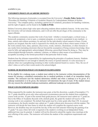 available to you.
UNIVERSITY POLICY ON ACADEMIC HONESTY:
The following statement of principles is excerpted from the University’s Faculty Policy Series #11,
“Procedure for Handling Violations of Academic Honesty by Undergraduate Students at Hofstra
University.” The complete policy, including a partial list of violations, procedures for handling violations,
and the right of appeal, can be found in the Guide to Pride.
Hofstra University places high value upon educating students about academic honesty. At the same time,
the University will not tolerate dishonesty, and it will not offer the privileges of the community to the
repeat offender.
The academic community assumes that work of any kind - whether a research paper, a critical essay, a
homework assignment, a test or quiz, a computer program, or a creative assignment in any medium - is
done, entirely and without assistance, by and only for the individual(s) whose name(s) it bears. If joint
projects are assigned, then the work is expected to be wholly the work of those whose names it bears. If
the work contains facts, ideas, opinions, discoveries, words, statistics, illustrations, or other elements in
any media form (including electronic) that are beyond the assumption of being common knowledge, these
must be fully and appropriately acknowledged, following a prescribed format for doing so. They may be
acknowledged through footnotes, endnotes, citations, or whatever other means of accreditation is
acceptable according to the format prescribed in that particular field of study.
Students bear the ultimate responsibility for implementing the principles of academic honesty. Students
must understand that it is not enough to identify the source of quoted material; it is also necessary to
indicate when one is paraphrasing (restating in other words) material found in a source. Thus, the use of
other’s ideas as well as their words needs to be acknowledged.
SCHOOL OF BUSINESS POLICY ON MAKEUP EXAMINATIONS:
To be eligible for a makeup exam, a student must submit to the instructor written documentation of the
reason for missing a scheduled examination due to medical problems or death of an immediate family
member. The instructor (not the student) determines whether and when a makeup is to be given. If a
makeup examination is to be given, the instructor will determine the type of exam. If the student misses
(for any reason) the scheduled makeup examination, additional makeups are not permissible.
POLICY ON INCOMPLETE GRADES:
When requested by the student, the instructor may grant, at her/his discretion, a grade of Incomplete (‘I’).
An ‘I’ grade should be given only when unforeseen circumstances prevent the student from completing
course work on time. As part of the normal final-grade process, the instructor must submit an ‘I’ grade on-
line to the Office of Academic Records with a default grade, the grade the student will receive if the
missing work is not completed. The default final grade must be a letter grade other than UW. In unusual
circumstances, the faculty member may submit an ‘I’ grade without prior discussion with the student. The
instructor will decide the time frame in which the student will complete the required course work.
However, the deadline may not exceed the last day of the next full semester following the granting of an
‘I’ grade.* In cases where lab work is required or the student is working on an Independent Study,
additional time may be granted. A student will not be allowed to attend the regular class meetings at the
next offering of the course. The instructor will inform the student of the completion requirements and
terms.
 