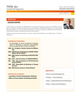 Centro de Negocios
Help 4u Área de Formación
EQUIPO DOCENTE
www.help4u.es
EXPERIENCIA PROFESIONAL
	 Ha desarrollado su carrera profesional en Departa-
mento de Marketing en empresas multinacionales,
tanto en el sector de las IT como en el industrial.
2009.- Act. Fundador y Director General de IOMarke-
ting
2008.- 2009 Director de Marketing en GEANET ONDE-
MAND / ADYSA GROUP
2004.- 2008. Director de Marketing de MAXDATA IBE-
RICA
2002 - 2004.- Jefe de Producto en ESPERA IBERICA
2001 - 2002. Jefe de Producto en ATD Microtrónica
(grupo ARROW)
1999 - 2001. Responsable de Marketing en Kangoo
Services
1998 -1999 Director de Área en Panda Software
EXPERIENCIA ACADEMICA
- Licenciado en Ciencias Empresariales y Marketing
- MBA en el Centro Superior de Marketing de Madrid.
CONTACTO
• Email: ccastro@help4u.es
• Twitter: @iomarketing
• http://www.linkedin.iomarketing.es
• http://www.iomarketing.es
Carlos Castro es fundador de IOMarketing, una empresa enfocada a ayudar a las PYMES a conse-
guir sus objetivos comerciales gracias al uso del marketing. IOMarketing trabaja como el Director de
Marketing externo de una compañía desarrollando el plan de marketing, implantando herramientas y
coordinando al equipo necesario para el éxito del proyecto.
Colabora activamente escribiendo en revistas y webs especializadas como Baquia.com y Puromar-
keting.com
PROFESOR
CARLOS CASTRO
 