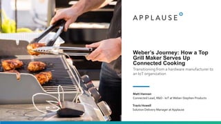 Weber’s Journey: How a Top
Grill Maker Serves Up
Connected Cooking
Transitioning from a hardware manufacturer to
an IoT organization
Matt Hannan
Connected Lead, R&D - IoT atWeber-Stephen Products
Travis Howell
Solution Delivery Manager at Applause
 