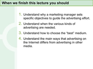 When we finish this lecture you should Understand why a marketing manager sets specific objectives to guide the advertising effort. Understand when the various kinds of advertising are needed. Understand how to choose the “best” medium. Understand the main ways that advertising on the Internet differs from advertising in other media. 