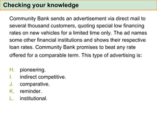 Community Bank sends an advertisement via direct mail to  several thousand customers, quoting special low financing  rates on new vehicles for a limited time only. The ad names  some other financial institutions and shows their respective  loan rates. Community Bank promises to beat any rate  offered for a comparable term. This type of advertising is :  pioneering. indirect competitive. comparative. reminder. institutional. Checking your knowledge 