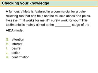 A famous athlete is featured in a commercial for a pain- relieving rub that can help soothe muscle aches and pains.  He says, “If it works for me, it’ll surely work for you.” This  testimonial is mainly aimed at the _________ stage of the  AIDA model . attention interest desire action confirmation Checking your knowledge 
